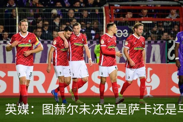 英媒：图赫尔未决定是萨卡还是马杜埃凯首发，中卫斯通斯搭孔萨